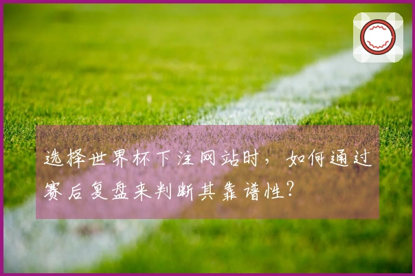 选择世界杯下注网站时，如何通过赛后复盘来判断其靠谱性？